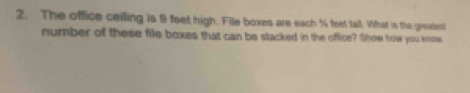 The office ceiling is 9 feet high. File boxes are each % feet tail. What is the greatent 
number of these file boxes that can be stacked in the office? Show how you know