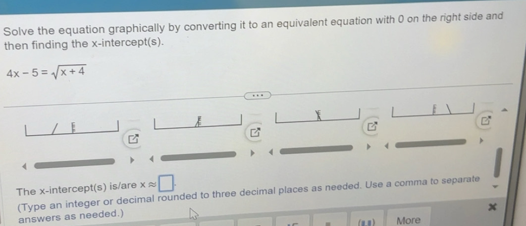 Solve the equation graphically by converting it to an equivalent equation with 0 on the right side and 
then finding the x-intercept(s).
4x-5=sqrt(x+4)
E 
E
1
The x-intercept(s) is/are xapprox □. 
(Type an integer or decimal rounded to three decimal places as needed. Use a comma to separate 
answers as needed.) 
(a,1 ) More