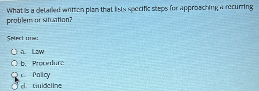 What is a detailed written plan that lists specific steps for approaching a recurring
problem or situation?
Select one:
a. Law
b. Procedure
c. Policy
d. Guideline