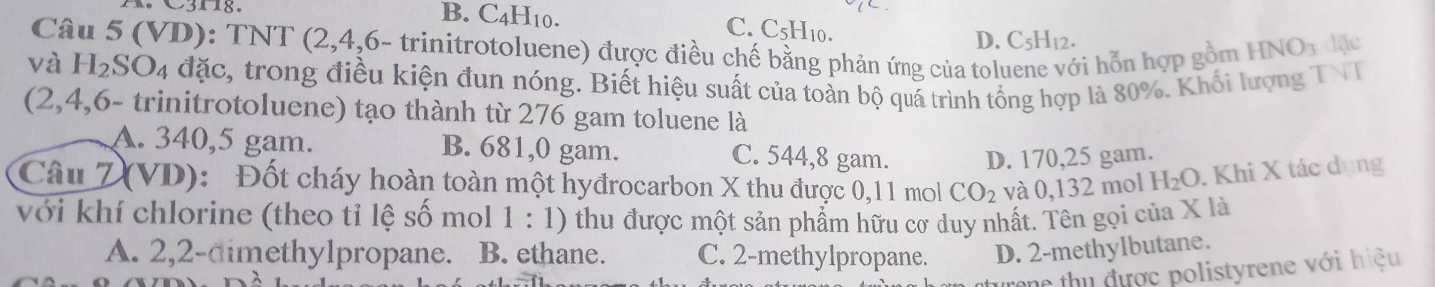 B. C_4H_10. C. C5H10. D. C_5H_12. 
Câu 5 (VD): TNT (2, 4,6- trinitrotoluene) được điều chế bằng phản ứng của tol
vi hỗn hợp gồm HNO3 đặc
và H_2SO_4 đặc, trong điều kiện đun nóng. Biết hiệu suất của toàn bộ quá trình tổng hợp là 80%. Khổi lượng TVT
(2,4,6 - trinitrotoluene) tạo thành từ 276 gam toluene là
A. 340,5 gam. B. 681,0 gam. C. 544, 8 gam.
D. 170,25 gam.
Câu Z (VD): Đốt cháy hoàn toàn một hyđrocarbon X thu được 0,11 mol CO_2 và 0,132 mol H_2O. Khi X tác dụng
với khí chlorine (theo tỉ lệ số mol 1:1) 0 thu được một sản phẩm hữu cơ duy nhất. Tên gọi của X là
A. 2, 2 -dimethylpropane. B. ethane. C. 2 -methylpropane. D. 2 -methylbutane.
o th được polistyrene với hiệu