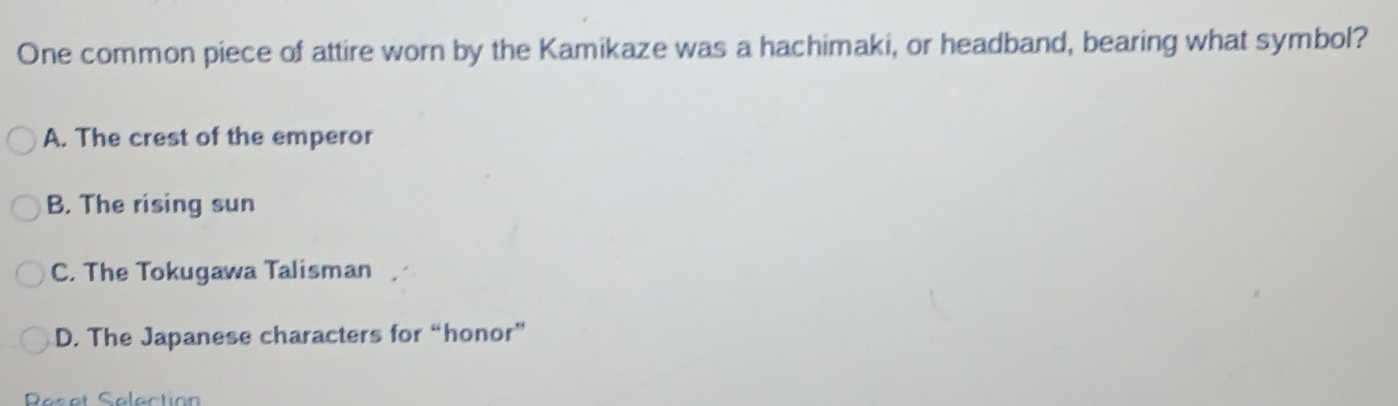 One common piece of attire worn by the Kamikaze was a hachimaki, or headband, bearing what symbol?
A. The crest of the emperor
B. The rising sun
C. The Tokugawa Talisman
D. The Japanese characters for “honor”
Pesat Selection