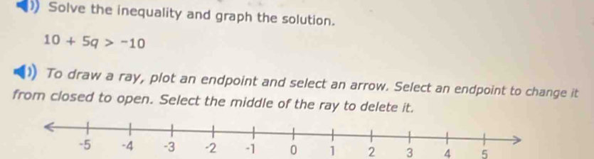 ) Solve the inequality and graph the solution.
10+5q>-10
To draw a ray, plot an endpoint and select an arrow. Select an endpoint to change it 
from closed to open. Select the middle of the ray to delete it.
1 2 3 4 5