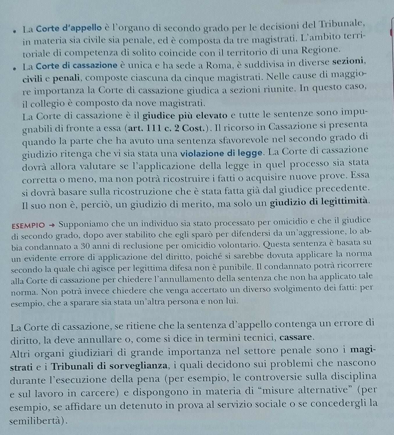 La Corte d'appello è l'organo di secondo grado per le decisioni del Tribunale,
in materia sia civile sia penale, ed è composta da tre magistrati. L'ambito terri-
toriale di competenza di solito coincide con il territorio di una Regione.
La Corte di cassazione è unica e ha sede a Roma, è suddivisa in diverse sezioni,
civili e penali, composte ciascuna da cinque magistrati. Nelle cause di maggio-
re importanza la Corte di cassazione giudica a sezioni riunite. In questo caso,
il collegio è composto da nove magistrati.
La Corte di cassazione è il giudice più elevato e tutte le sentenze sono impu-
gnabili di fronte a essa (art. 111 c. 2 Cost.). Il ricorso in Cassazione si presenta
quando la parte che ha avuto una sentenza sfavorevole nel secondo grado di
giudizio ritenga che vi sia stata una violazione di legge. La Corte di cassazione
dovrà allora valutare se l'applicazione della legge in quel processo sia stata
corretta o meno, ma non potrà ricostruire i fatti o acquisire nuove prove. Essa
si dovrà basare sulla ricostruzione che è stata fatta già dal giudice precedente.
Il suo non è, perciò, un giudizio di merito, ma solo un giudizio di legittimità.
ε∫ΕΜΡΙΟ → Supponiamo che un individuo sia stato processato per omicidio e che il giudice
di secondo grado, dopo aver stabilito che egli sparò per difendersi da un’aggressione, lo ab-
bia condannato a 30 anni di reclusione per omicidio volontario. Questa sentenza è basata su
un evidente errore di applicazione del diritto, poiché si sarebbe dovuta applicare la norma
secondo la quale chi agisce per legittima difesa non è punibile. Il condannato potrà ricorrere
alla Corte di cassazione per chiedere l’annullamento della sentenza che non ha applicato tale
norma. Non potrà invece chiedere che venga accertato un diverso svolgimento dei fatti: per
esempio, che a sparare sia stata un’altra persona e non lui.
La Corte di cassazione, se ritiene che la sentenza d’appello contenga un errore di
diritto, la deve annullare o, come si dice in termini tecnici, cassare.
Altri organi giudiziari di grande importanza nel settore penale sono i magi-
strati e i Tribunali di sorveglianza, i quali decidono sui problemi che nascono
durante l’esecuzione della pena (per esempio, le controversie sulla disciplina
e sul lavoro in carcere) e dispongono in materia di “misure alternative” (per
esempio, se affidare un detenuto in prova al servizio sociale o se concedergli la
semilibertà) .