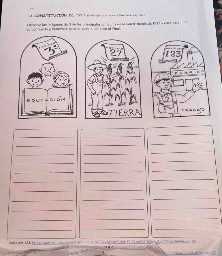LA CONSTITUCIÓN DE 1917 (Libro México Grandeza y Diversidad pág. 262) 
Observa las imágenes de 3 de los principales artículos de la Constitución de 1917 y escribe sobre 
su contenido y beneficio para el pueblo. Colorea al final. 
ArtiClilo 
27 
TIERRA 
_ 
_ 
_ 
_ 
_ 
_ 
_ 
_ 
_ 
_ 
_ 
_ 
_ 
_ 
_ 
_ 
_ 
_ 
_ 
_ 
_ 
_ 
_ 
_ 
_ 
_ 
_ 
_ 
_ 
_ 
_ 
_ 
_ 
Video Art. 123: https://www.youtube.com/watch?v=mT1wmWZFxx8&list=PLJpHT3IB5eei367-hZerU3jwJ7kAdiU6R&index=26 
384 
ww youtube.com. 
hZedN3jwJ7kAdiU6R&index=27