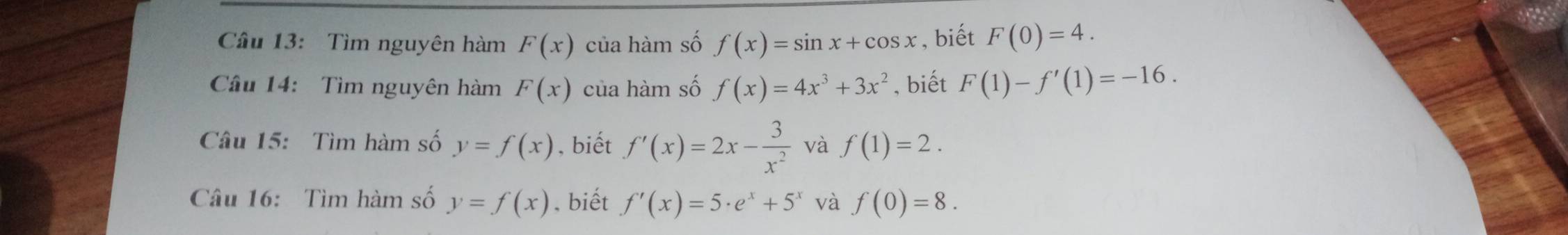 Cầu 13: Tìm nguyên hàm F(x) của hàm số f(x)=sin x+cos x , biết F(0)=4. 
Câu 14: Tìm nguyên hàm F(x) của hàm số f(x)=4x^3+3x^2 , biết F(1)-f'(1)=-16. 
Câu 15: Tìm hàm số y=f(x) , biết f'(x)=2x- 3/x^2  và f(1)=2. 
Câu 16: Tìm hàm số y=f(x). biết f'(x)=5· e^x+5^x và f(0)=8.