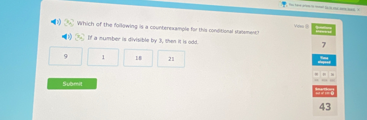 You have prizes to reveal! Go to your same beand. X
Video Questions
Which of the following is a counterexample for this conditional statement? answered
If a number is divisible by 3, then it is odd.
7
Time
9 1 18 21 elapsed
00 0t 36
HⅢ
Submit SmartScore
out of 100
43