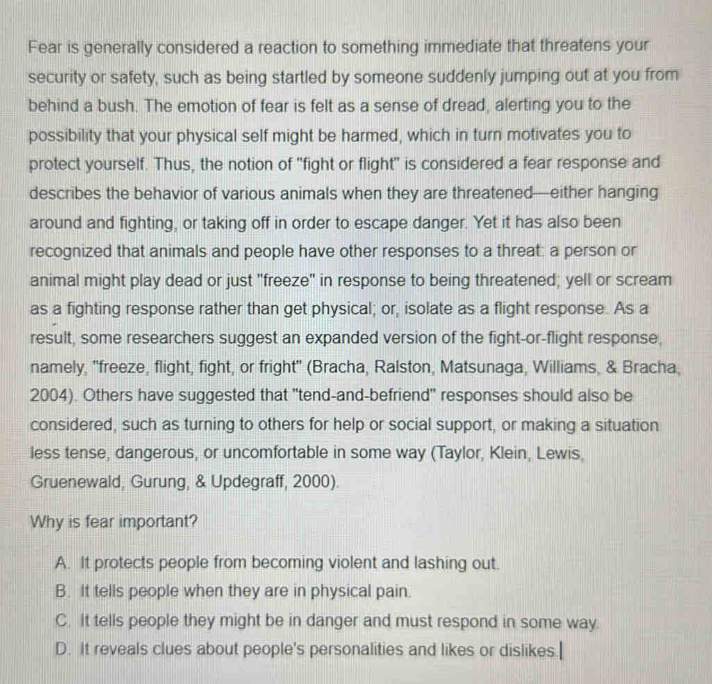 Fear is generally considered a reaction to something immediate that threatens your
security or safety, such as being startled by someone suddenly jumping out at you from
behind a bush. The emotion of fear is felt as a sense of dread, alerting you to the
possibility that your physical self might be harmed, which in turn motivates you to
protect yourself. Thus, the notion of "fight or flight" is considered a fear response and
describes the behavior of various animals when they are threatened—either hanging
around and fighting, or taking off in order to escape danger. Yet it has also been
recognized that animals and people have other responses to a threat: a person or
animal might play dead or just "freeze" in response to being threatened; yell or scream
as a fighting response rather than get physical; or, isolate as a flight response. As a
result, some researchers suggest an expanded version of the fight-or-flight response,
namely, 'freeze, flight, fight, or fright' (Bracha, Ralston, Matsunaga, Williams, & Bracha,
2004). Others have suggested that "tend-and-befriend" responses should also be
considered, such as turning to others for help or social support, or making a situation
less tense, dangerous, or uncomfortable in some way (Taylor, Klein, Lewis,
Gruenewald, Gurung, & Updegraff, 2000).
Why is fear important?
A. It protects people from becoming violent and lashing out.
B. It tells people when they are in physical pain.
C. It tells people they might be in danger and must respond in some way.
D. It reveals clues about people's personalities and likes or dislikes.