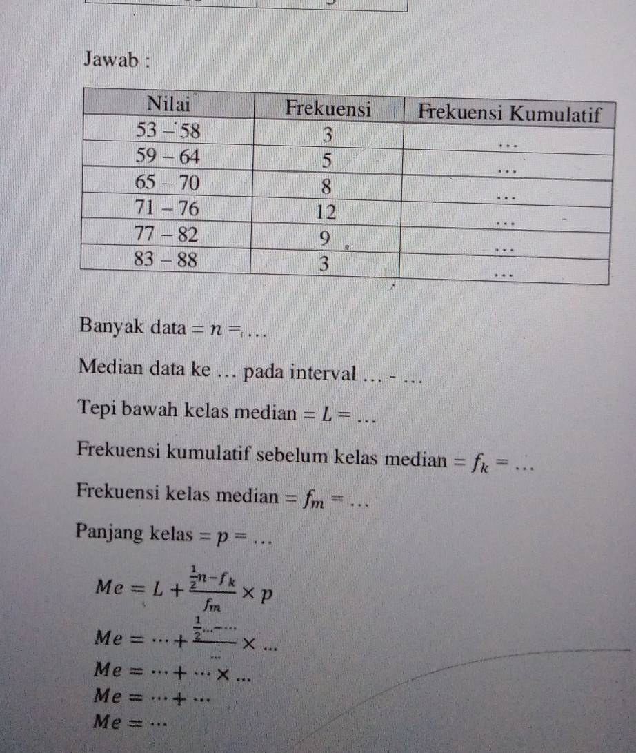 Jawab : 
Banyak data =n= _ 
Median data ke … pada interval .. - … 
Tepi bawah kelas median =L= _ 
Frekuensi kumulatif sebelum kelas median =f_k= _ 
Frekuensi kelas median =f_m= _ 
Panjang kelas =p=... _
Me=L+frac  1/2 n-f_kf_m* p
Me=·s +frac  1/2 ...-...* ...
Me=·s +·s * ...
Me=·s +·s
Me=·s _