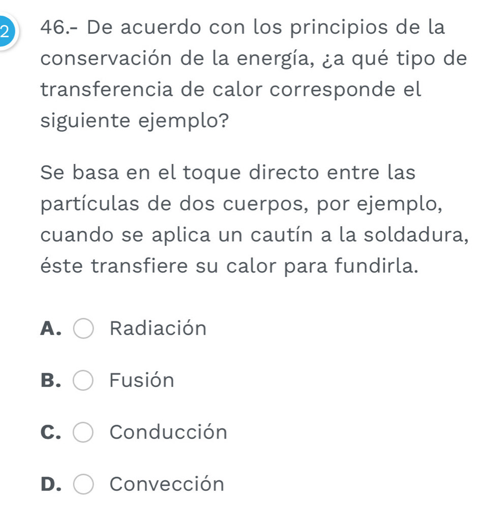 2 46.- De acuerdo con los principios de la
conservación de la energía, ¿a qué tipo de
transferencia de calor corresponde el
siguiente ejemplo?
Se basa en el toque directo entre las
partículas de dos cuerpos, por ejemplo,
cuando se aplica un cautín a la soldadura,
éste transfiere su calor para fundirla.
A. Radiación
B. Fusión
C. Conducción
D. Convección