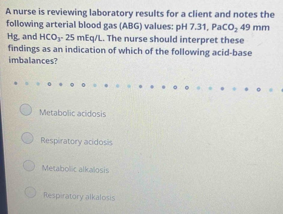 A nurse is reviewing laboratory results for a client and notes the
following arterial blood gas (ABG) values: p H7.31, PaCO_249mm
Hg, and HCO_3-25mEq /L. The nurse should interpret these
findings as an indication of which of the following acid-base
imbalances?
Metabolic acidosis
Respiratory acidosis
Metabolic alkalosis
Respiratory alkalosis