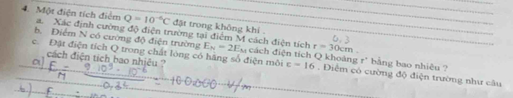 Một điện tích điểm Q=10^(-6)C đặt trong không khí . 
a. Xác định cường độ điện trường tại điểm M cách điện tích r=30cm
b. Điểm N có cường độ điện trường E_N=2E_N cách điện tích Q khoảng r' bằng bao nhiêu ? 
cách điện tích bao nhiêu ? 
c Đật điện tích Q trong chất lỏng có hãng số điện môi varepsilon =16. Điểm có cường độ điện trường như câu