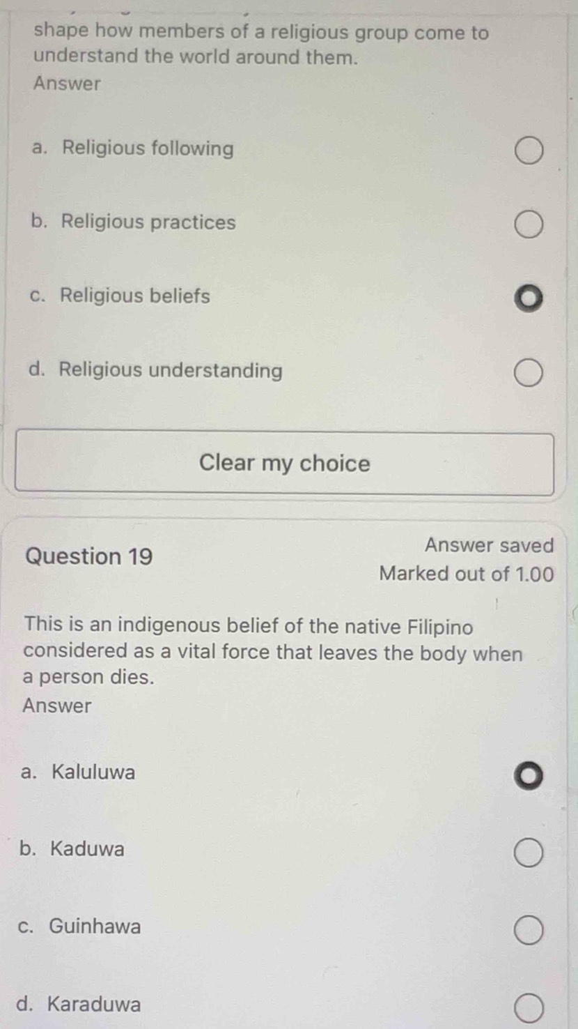 shape how members of a religious group come to
understand the world around them.
Answer
a. Religious following
b. Religious practices
c. Religious beliefs
d. Religious understanding
Clear my choice
Question 19
Answer saved
Marked out of 1.00
This is an indigenous belief of the native Filipino
considered as a vital force that leaves the body when
a person dies.
Answer
a. Kaluluwa
b. Kaduwa
c. Guinhawa
d. Karaduwa