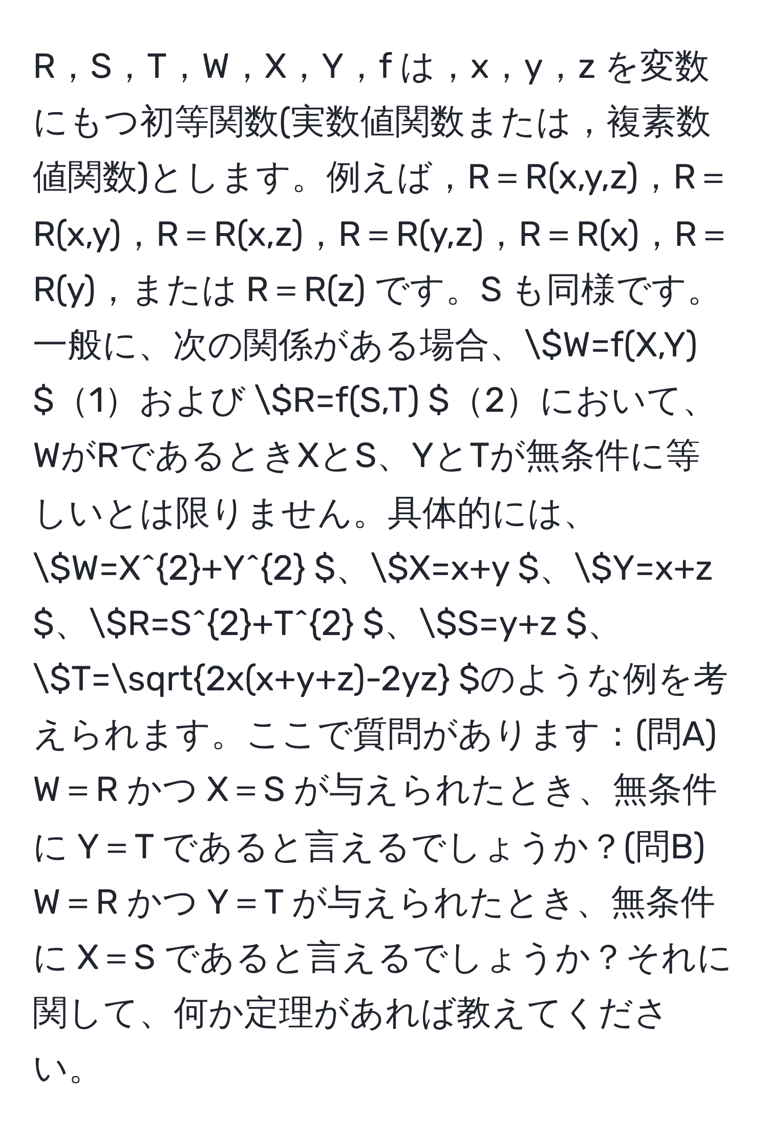 R，S，T，W，X，Y，f は，x，y，z を変数にもつ初等関数(実数値関数または，複素数値関数)とします。例えば，R＝R(x,y,z)，R＝R(x,y)，R＝R(x,z)，R＝R(y,z)，R＝R(x)，R＝R(y)，または R＝R(z) です。S も同様です。一般に、次の関係がある場合、( W=f(X,Y) )1および ( R=f(S,T) )2において、WがRであるときXとS、YとTが無条件に等しいとは限りません。具体的には、( W=X^(2+Y^2 )、( X=x+y )、( Y=x+z )、( R=S^2+T^2 )、( S=y+z )、( T=sqrt2x(x+y+z)-2yz) )のような例を考えられます。ここで質問があります：(問A) W＝R かつ X＝S が与えられたとき、無条件に Y＝T であると言えるでしょうか？(問B) W＝R かつ Y＝T が与えられたとき、無条件に X＝S であると言えるでしょうか？それに関して、何か定理があれば教えてください。