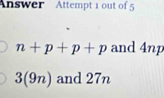 Answer Attempt 1 out of 5
n+p+p+p and 4np
3(9n) and 27n