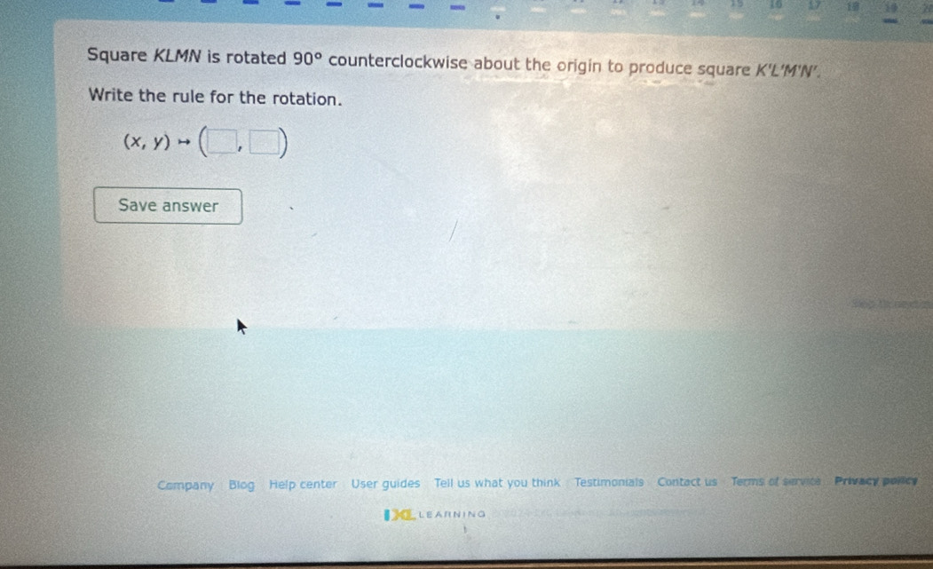 75 57 18 A 
Square KLMN is rotated 90° counterclockwise about the origin to produce square K'L 'M'N'. 
Write the rule for the rotation.
(x,y)to (□ ,□ )
Save answer 
Company Blog Help center User guides Tell us what you think Testimonials Contact us Terms of service Privacy polic 
€ LEARNING