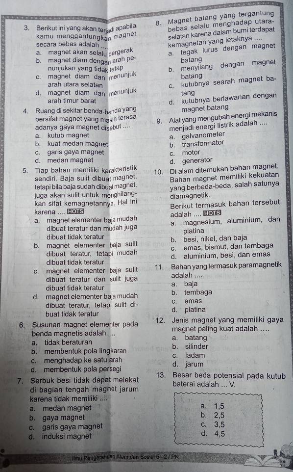 Magnet batang yang tergantung
3. Berikut ini yang akan terjadi apabila
bebas selalu menghadap utara-
kamu menggantungkan magnet
selatan karena dalam bumi terdapat
secara bebas adalah
kemagnetan yang letaknya ....
a. magnet akan selaly bergerak
a tegak lurus dengan magnet
b. magnet diam dengan arah pe-
batang
nunjukan yang tidak tetap
c. magnet diam dan menunjuk b. menyilang dengan magnet
batang
arah utara selatan
c. kutubnya searah magnet ba-
d. magnet diam dan menunjuk tang
arah timur barat
d. kutubnya beriawanan dengan
4. Ruang di sekitar benda-benda yang magnet batang
bersifat magnet yang masih terasa 9. Alat yang mengubah energi mekanis
adanya gaya magnet disebut ....
menjadi energi listrik adalah ....
a. kutub magnet
a. galvanometer
b. kuat medan magnet b. transformator
c. garis gaya magnet c. motor
d. medan magnet
d. generator
5. Tiap bahan memiliki karakteristik 10. Di alam ditemukan bahan magnet.
sendiri. Baja sulit dibuat magnet,
tetapi bila baja sudah dibuat magnet, Bahan magnet memiliki kekuatan
juga akan sulit untuk menghilang- yang berbeda-beda, salah satunya
diamagnetik.
kan sifat kemagnetannya. Hal ini Berikut termasuk bahan tersebut
karena .... HOTS
a. magnet elementer baja mudah adalah .... HOTS
dibuat teratur dan mudah juga a. magnesium,aluminium, dan
dibuat tidak teratur platina
b. besi, nikel, dan baja
b. magnet elementer baja sulit c. emas, bismut, dan tembaga
dibuat teratur, tetapi mudah d. aluminium, besi, dan emas
dibuat tidak teratur
c. magnet elementer baja sulit 11. Bahan yang termasuk paramagnetik
dibuat teratur dan sulit juga adalah ....
dibuat tidak teratur a. baja
d. magnet elementer baja mudah b. tembaga
dibuat teratur, tetapi sulit di- c. emas
buat tidak teratur d. platina
6. Susunan magnet elementer pada 12. Jenis magnet yang memiliki gaya
magnet paling kuat adalah ....
benda magnetis adalah .... a. batang
a. tidak beraturan
b. membentuk pola lingkaran b. silinder
c. menghadap ke satu arah c. ladam
d. jarum
d. membentuk pola persegi 13. Besar beda potensial pada kutub
7. Serbuk besi tidak dapat melekat baterai adalah ... V.
di bagian tengah magnet jarum
karena tidak memiliki ....
a. 1,5
a. medan magnet b. 2,5
b. gaya magnet
c. garis gaya magnet d. 4,5 c. 3,5
d. induksi magnet
llmu Pengetahuan Alam dan Sosial 5 - 2 / PN