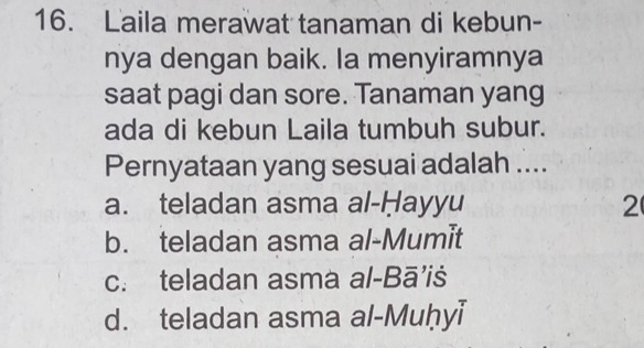 Laila merawat tanaman di kebun-
nya dengan baik. Ia menyiramnya
saat pagi dan sore. Tanaman yang
ada di kebun Laila tumbuh subur.
Pernyataan yang sesuai adalah ....
a. teladan asma al-Ḥayyu 2
b. teladan asma al-Mumit
c. teladan asma al-Bā’iś
d. teladan asma al-Muḥyi