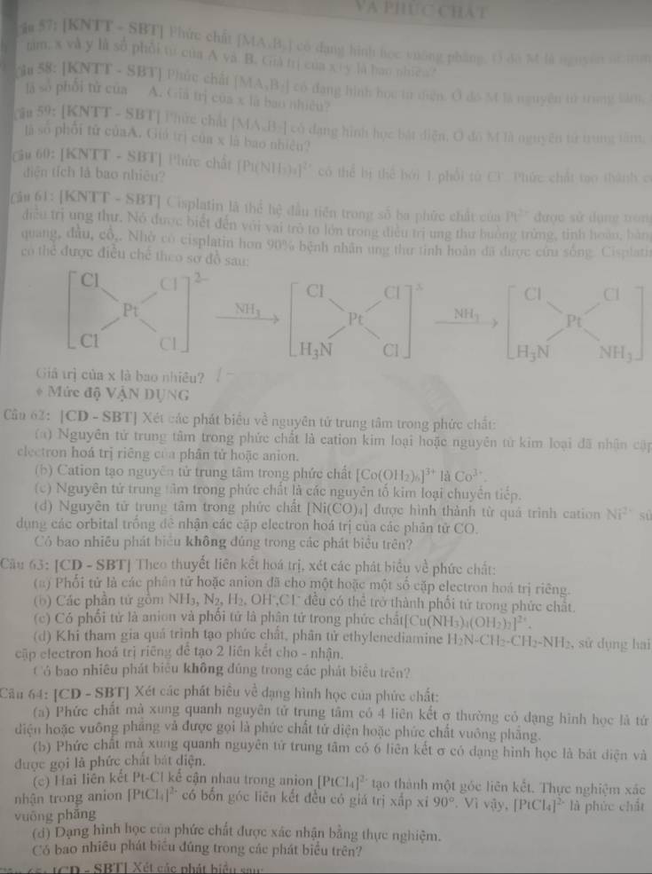 Va phúc chát
ău 57: [KNTT - SBT] Phức chất [MA_1B_2] có dạng hình học yuông phăng. t) do M là nguyen ninun
tam. x và y là số phối từ của A và B. Già trị của KI la han nhica 
iu 58: [KNTT - SBT] Phức chất (MA_2B_3) có dạng hình họu từ diện. Ô đo M là nguyên tử trung làm.
lā sò phối tử của A.Giả trị của x là bao nhiều?
59:1KNTT - SBT] T hức chất [ M...13-1 cổ đạng hình học bật điện, Ô đồ M là nguyên từ trung tâm,
là số phối tử củaA. Giả trị của x là bao nhiệu?
60:[KNTT - SBTJ Phức chất
diện tích là bao nhiêu? [P1(NII_2)_2]^2+ có thể bị thể bởi 1 phối tử CF. Phức chất to thành c
Câu l l : [ KNTT- SBTJ Cisplatin là thể hệ đầu tiên trong số ba phức chất của Pt^(2+) được sử dụng tròn
điều trị ung thư. Nó được biết đến với vai trò to lớn trong diều trị ung thư huởng trừng, tinh hoàu, ban
quang, đầu, cổ,. Nhờ có cisplatin hơn 90% bệnh nhân ung thư tinh hoàn đã được cứu sống. Cisplati
có thể được điều chế theo sơ đồ sau:
Cl Cl x
Cl Cl
NH_3 Pt NH_3 ) Pt
Cl H_3N NH3
H_3N
Giả trì của x là bao nhiều?
* Mức độ VậN DỤNG
Câu 62: [CD - SBT] Xét các phát biểu về nguyên tử trung tâm trong phức chất:
(a) Nguyên tử trung tâm trong phức chất là cation kim loại hoặc nguyên từ kim loại đã nhận cập
clectron hoá trị riêng của phân tử hoặc anion.
(b) Cation tạo nguyên tử trung tâm trong phức chất [Co(OH_2)_6]^3+laCo^(3+).
(c) Nguyên tử trung tâm trong phức chất là các nguyên tố kim loại chuyên tiếp.
(d) Nguyên tử trung tâm trong phức chất [Ni(CO)₄] được hình thành từ quá trình cation Ni^(2+) sù
dụng các orbital trống đề nhận các cặp electron hoá trị của các phân tử CO.
Có bao nhiều phát biểu không đúng trong các phát biểu trên?
Cầu 63: [CD - SBT] Theo thuyết liên kết hoá trị, xét các phát biểu về phức chất:
(a ) Phối tử là các phân tử hoặc anion đã cho một hoặc một số cặp electron hoá trị riêng.
(b) Các phần tử gồm NH_3 N_2,H_2. OH ,C1' đều có thể trở thành phối tử trong phức chất.
(c) Có phối tử là anion và phối tứ là phân tử trong phức chất Cu(NH_3)_4(OH_2)_2]^2+.
(d) Khi tham gia quá trình tạo phức chất, phân tử ethylenediamine I H_2N-CH_2-CH_2-NH_2 , sử dụng hai
cập electron hoá trị riêng để tạo 2 liên kết cho - nhận.
Có bao nhiêu phát biệu không đúng trong các phát biểu trên?
Câu 64: [CD - SBT] Xét các phát biêu về dạng hình học của phức chất:
(a) Phức chất mà xung quanh nguyên tử trụng tâm có 4 liên kết ợ thường cỏ dạng hình học là tứ
diện hoặc vuông pháng và được gọi là phức chất tử diện hoặc phức chất vuông phẳng.
(b) Phức chất mà xung quanh nguyên tứ trung tâm có 6 liên kết σ có dạng hình học là bát diện và
được gọi là phức chất bát diện.
(c) Hai liên kết Pt-Cl kế cận nhau trong anion [PtCl_4]^2- tạo thành một góc liên kết. Thực nghiệm xác
nhận trong anion [PtCl_4]^2- có bốn góc liên kết đều có giá trị xấp xỉ 90° *. Vì vậy, [PiCl_4]^2-
vuōng phāng là phức chất
(d) Dạng hình học của phức chất được xác nhận bằng thực nghiệm.
Có bao nhiều phát biểu đúng trong các phát biểu trên?
*   CD - SBTI Xét các phát biểu san