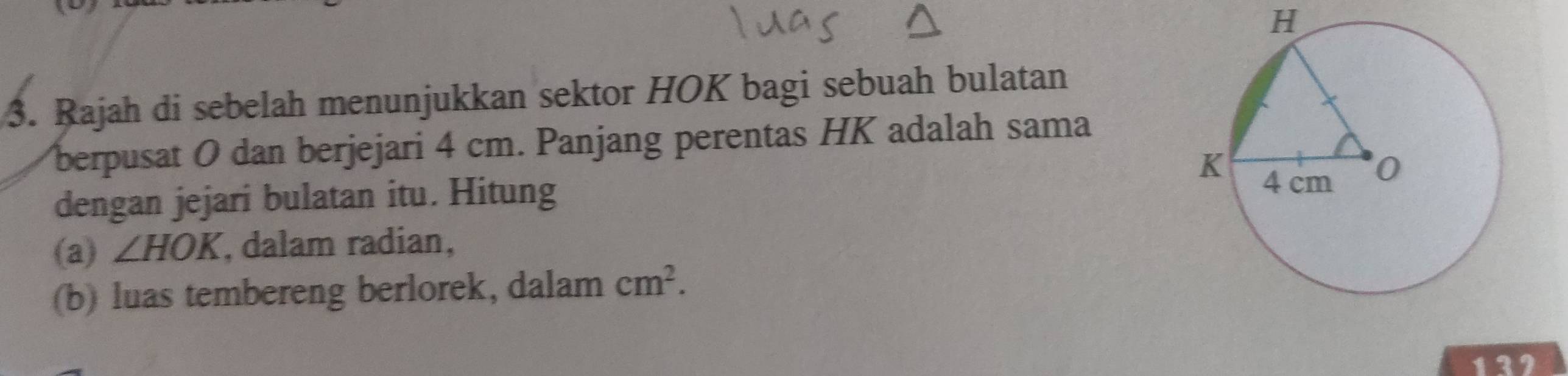 H
3. Rajah di sebelah menunjukkan sektor HOK bagi sebuah bulatan 
berpusat O dan berjejari 4 cm. Panjang perentas HK adalah sama 
dengan jejari bulatan itu. Hitung 
(a) ∠ HOK , dalam radian, 
(b) luas tembereng berlorek, dalam cm^2.
132