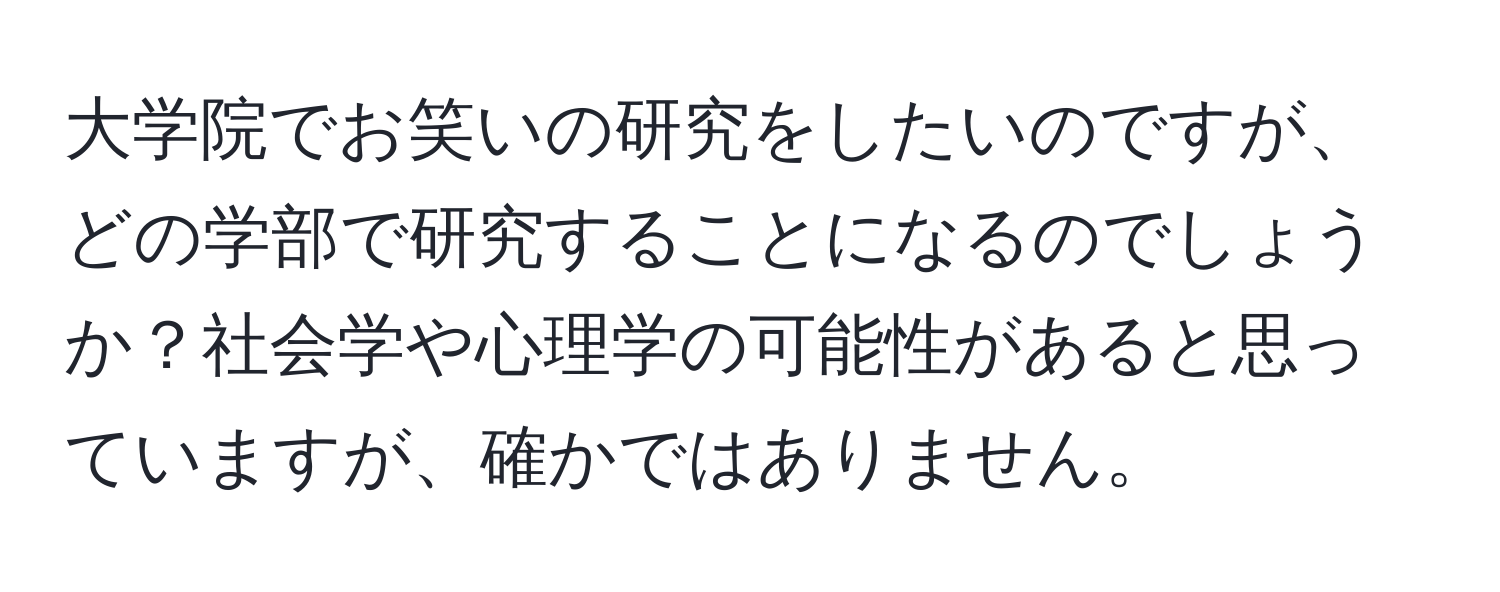 大学院でお笑いの研究をしたいのですが、どの学部で研究することになるのでしょうか？社会学や心理学の可能性があると思っていますが、確かではありません。