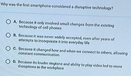 Why was the first smartphone considered a disruptive technology?
A. Because it only involved small changes from the existing
technology of cell phones
B. Because it was never widely accepted, even after years of
attempts to incorporate it into everyday life
C. Because it changed how and when we connect to others, allowing
constant communication
D. Because its louder ringtone and ability to play video led to more
disruptions in the workplace