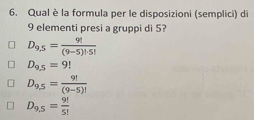 Qual è la formula per le disposizioni (semplici) di
9 elementi presi a gruppi di 5?
D_9,5= 9!/(9-5)!· 5! 
D_9,5=9!
D_9,5= 9!/(9-5)! 
D_9,5= 9!/5! 