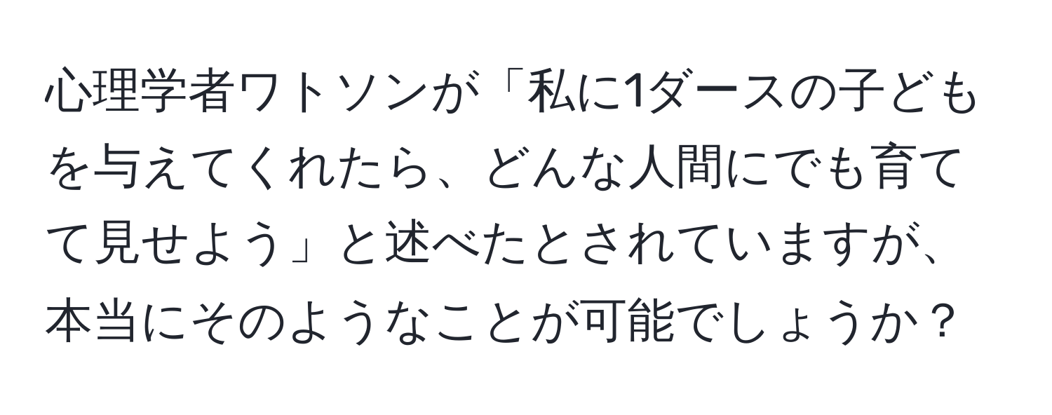 心理学者ワトソンが「私に1ダースの子どもを与えてくれたら、どんな人間にでも育てて見せよう」と述べたとされていますが、本当にそのようなことが可能でしょうか？