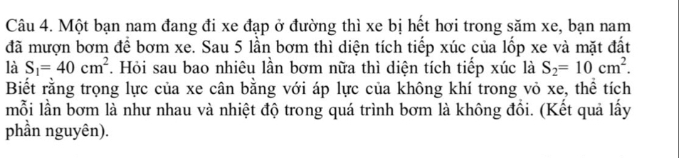 Một bạn nam đang đi xe đạp ở đường thì xe bị hết hơi trong săm xe, bạn nam 
đã mượn bơm để bơm xe. Sau 5 lần bơm thì diện tích tiếp xúc của lốp xe và mặt đất 
là S_1=40cm^2 7. Hỏi sau bao nhiêu lần bơm nữa thì diện tích tiếp xúc là S_2=10cm^2. 
Biết rằng trọng lực của xe cân bằng với áp lực của không khí trong vỏ xe, thể tích 
mỗi lần bơm là như nhau và nhiệt độ trong quá trình bơm là không đồi. (Kết quả lấy 
phần nguyên).