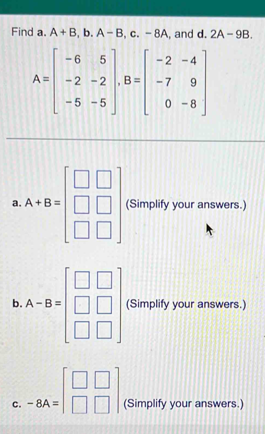 Find a. A+B,b. A-B,c. -8A , and d. 2A-9B.
A=beginbmatrix -6&5 -2&-2 -5&-5endbmatrix , B=beginbmatrix -2&-4 -7&9 0&-8endbmatrix
a. A+B=beginbmatrix □ &□  □ &□  □ &□ endbmatrix (Simplify your answers.)
b. A-B=beginbmatrix □ &□  □ &□  □ &□ endbmatrix (Simplify your answers.)
c. -8A=beginbmatrix □ &□  □ &□ endbmatrix (Simplify your answers.)