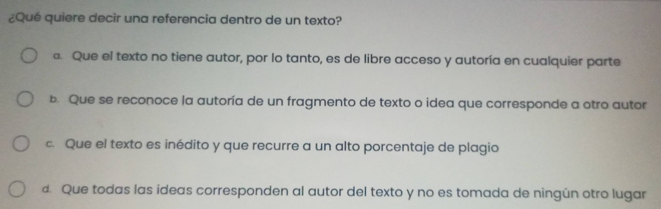 ¿Qué quiere decir una referencia dentro de un texto?
a. Que el texto no tiene autor, por lo tanto, es de libre acceso y autoría en cualquier parte
b. Que se reconoce la autoría de un fragmento de texto o idea que corresponde a otro autor
c. Que el texto es inédito y que recurre a un alto porcentaje de plagio
d. Que todas las ideas corresponden al autor del texto y no es tomada de ningún otro lugar