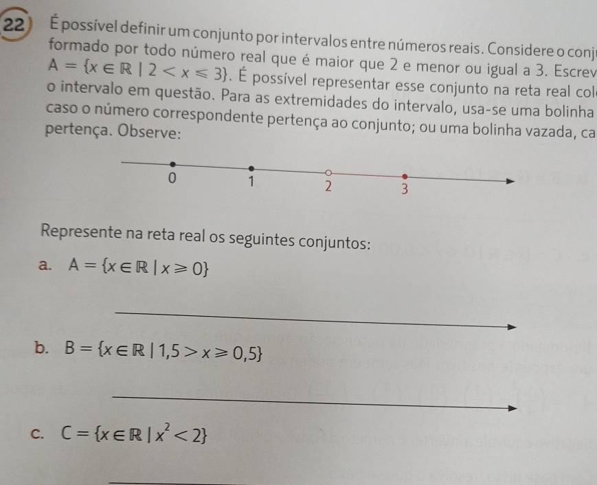 É possível definir um conjunto por intervalos entre números reais. Considere o conj 
formado por todo número real que é maior que 2 e menor ou igual a 3. Escrev
A= x∈ R|2 . É possível representar esse conjunto na reta real col 
o intervalo em questão. Para as extremidades do intervalo, usa-se uma bolinha 
caso o número correspondente pertença ao conjunto; ou uma bolinha vazada, ca 
pertença. Observe: 
Represente na reta real os seguintes conjuntos: 
a. A= x∈ R|x≥slant 0
_ 
_ 
b. B= x∈ R|1,5>x≥slant 0,5
_ 
_ 
_ 
_ 
_ 
C. C= x∈ R|x^2<2