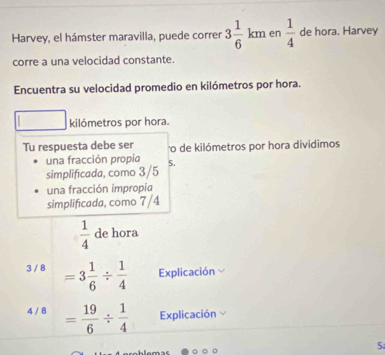 Harvey, el hámster maravilla, puede correr 3 1/6 km en  1/4  de hora. Harvey 
corre a una velocidad constante. 
Encuentra su velocidad promedio en kilómetros por hora. 
kilómetros por hora. 
Tu respuesta debe ser ro de kilómetros por hora dividimos 
una fracción propia S. 
simplificada, como 3/5
una fracción impropia 
simplificada, como 7/4
 1/4  de hora
3 / 8 =3 1/6 /  1/4  Explicación
4 / 8 = 19/6 /  1/4  Explicación 
S