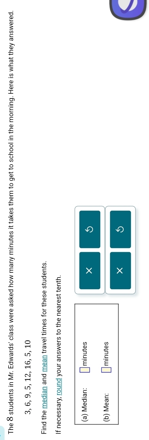 The 8 students in Mr. Edwards' class were asked how many minutes it takes them to get to school in the morning. Here is what they answered.
3, 6, 9, 5, 12, 16, 5, 10
Find the median and mean travel times for these students. 
If necessary, round your answers to the nearest tenth. 
(a) Median: minutes
× 
(b) Mean: minutes
×