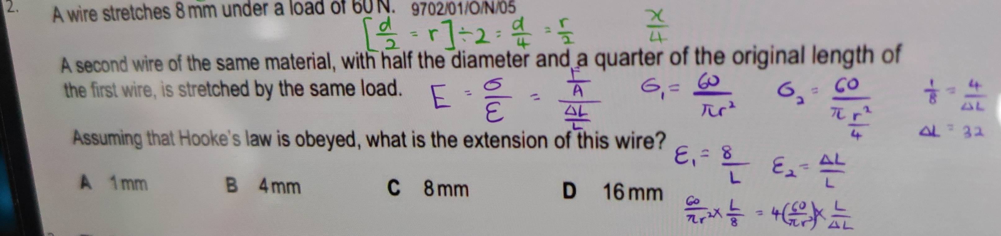 A wire stretches 8 mm under a load of 60N. 9702/01/O/N/65
A second wire of the same material, with half the diameter and a quarter of the original length of
the first wire, is stretched by the same load.
Assuming that Hooke's law is obeyed, what is the extension of this wire?
A 1 mm B 4 mm C 8 mm D 16 mm