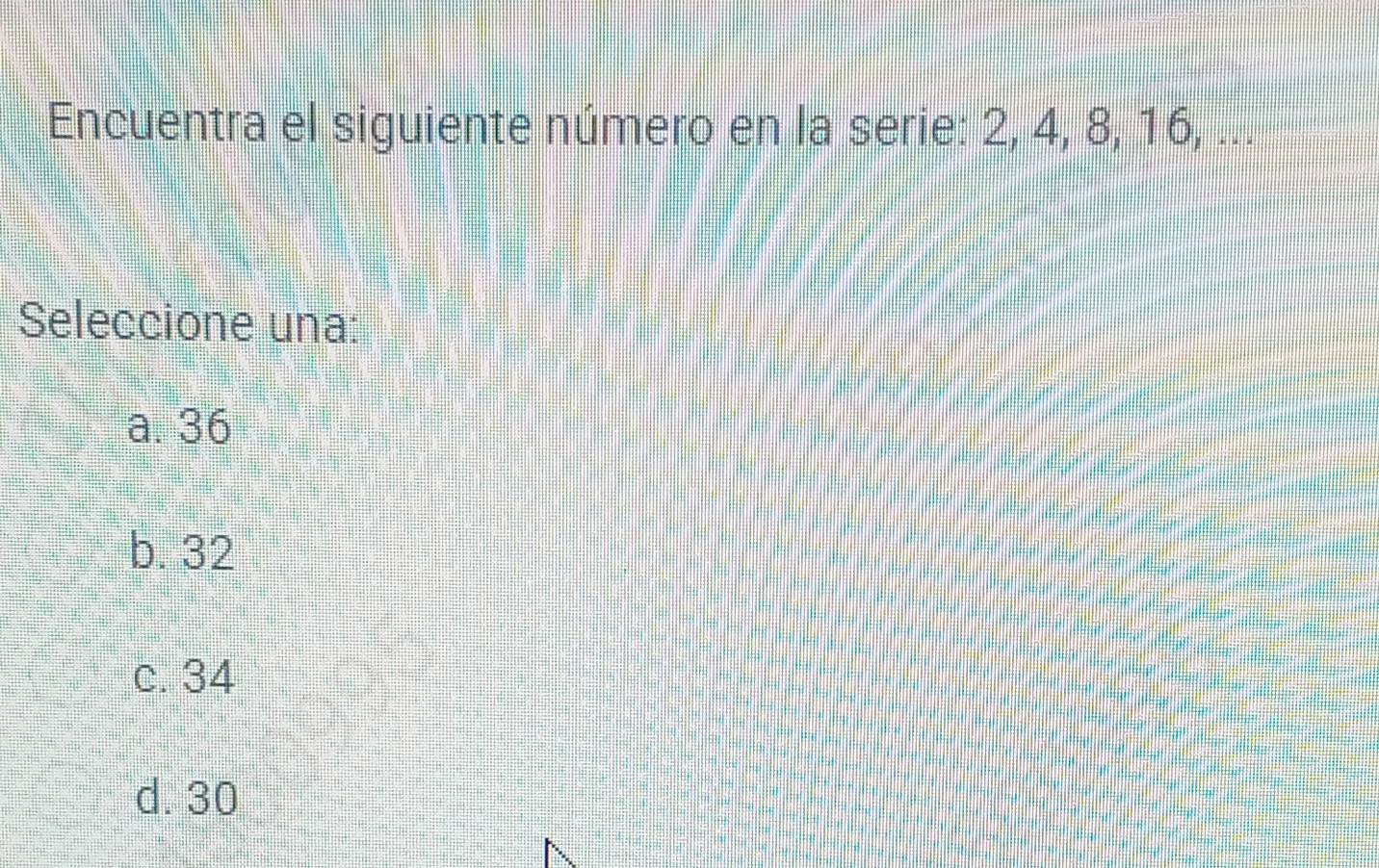 Encuentra el siguiente número en la serie: 2, 4, 8, 16, ...
Seleccione una:
a. 36
b. 32
c. 34
d. 30