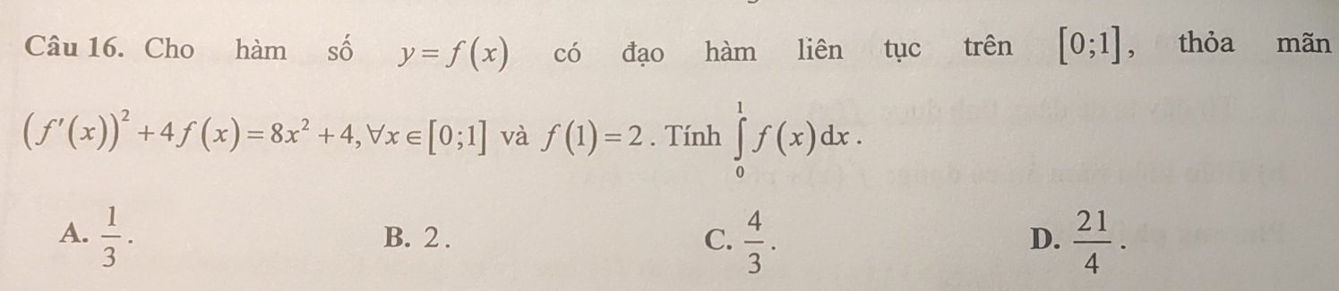 Cho hàm số y=f(x) có đạo hàm liên tục trên [0;1] , thỏa mãn
(f'(x))^2+4f(x)=8x^2+4, forall x∈ [0;1] và f(1)=2. Tính ∈tlimits _0^(1f(x)dx.
A. frac 1)3. B. 2. C.  4/3 .  21/4 . 
D.