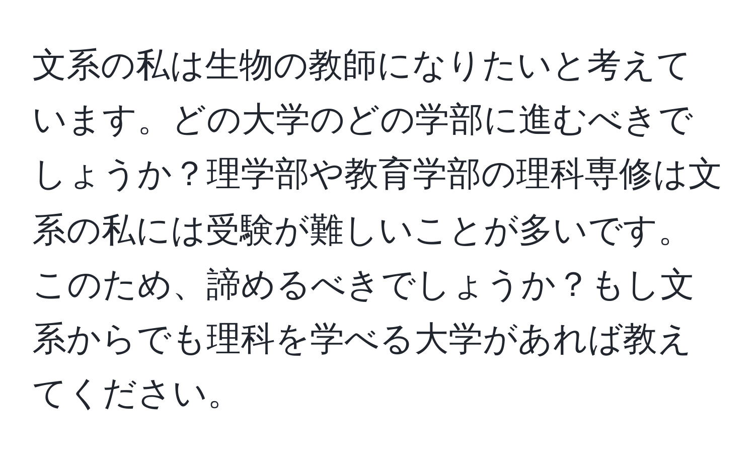 文系の私は生物の教師になりたいと考えています。どの大学のどの学部に進むべきでしょうか？理学部や教育学部の理科専修は文系の私には受験が難しいことが多いです。このため、諦めるべきでしょうか？もし文系からでも理科を学べる大学があれば教えてください。