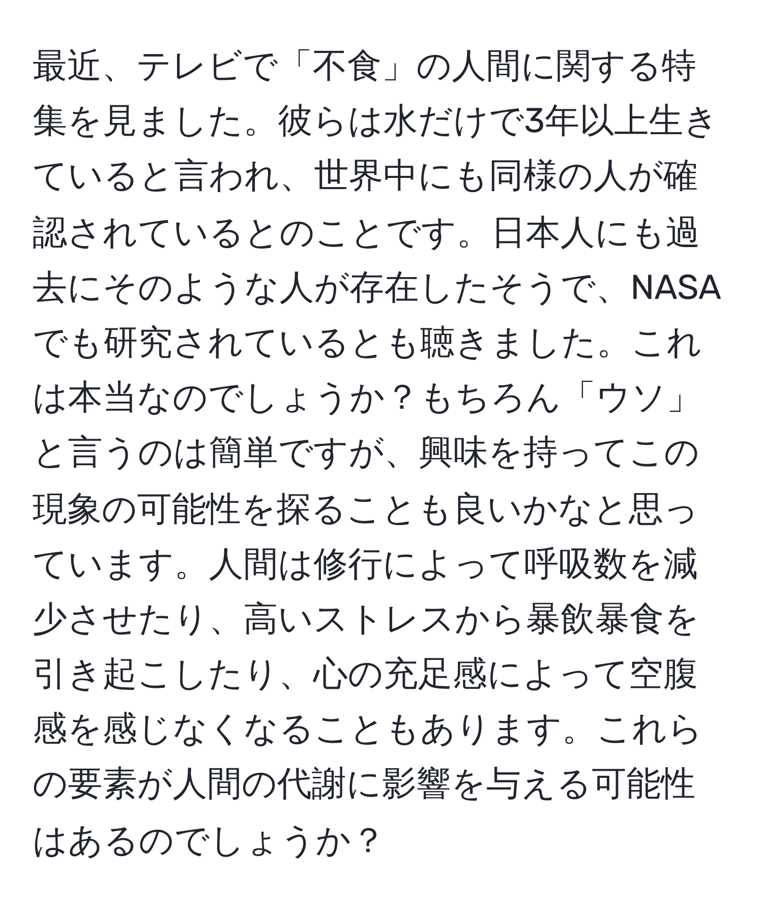 最近、テレビで「不食」の人間に関する特集を見ました。彼らは水だけで3年以上生きていると言われ、世界中にも同様の人が確認されているとのことです。日本人にも過去にそのような人が存在したそうで、NASAでも研究されているとも聴きました。これは本当なのでしょうか？もちろん「ウソ」と言うのは簡単ですが、興味を持ってこの現象の可能性を探ることも良いかなと思っています。人間は修行によって呼吸数を減少させたり、高いストレスから暴飲暴食を引き起こしたり、心の充足感によって空腹感を感じなくなることもあります。これらの要素が人間の代謝に影響を与える可能性はあるのでしょうか？