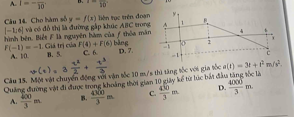 A. I=-frac 10· I=frac 10. 
to
Câu 14. Cho hàm số y=f(x) liên tục trên đoạn
[-1;6] và có đồ thị là đường gấp khúc ABC trong
hình bên. Biết F là nguyên hàm của f thỏa mãn
F(-1)=-1 , Giá trị của F(4)+F(6) bằng
A. 10. B、 5. C. 6. D. 7. 
Câu 15. Một vật chuyển động với vận tốc 10 m/s thì tăng tốc với gia tốc a(t)=3t+t^2m/s^2. 
Quảng đường vật đi được trong khoảng thời gian 10 giây kể từ lúc bắt đầu tăng tốc là
D.  4000/3 m.
A.  400/3 m.
B.  4300/3 m.
C.  430/3 m.