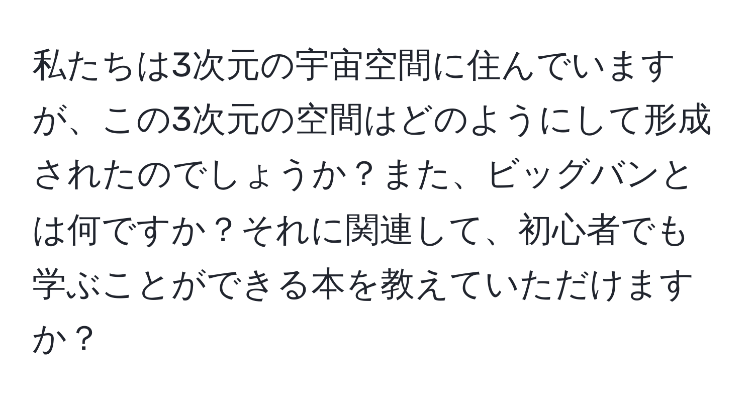 私たちは3次元の宇宙空間に住んでいますが、この3次元の空間はどのようにして形成されたのでしょうか？また、ビッグバンとは何ですか？それに関連して、初心者でも学ぶことができる本を教えていただけますか？