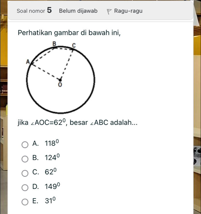 Soal nomor 5 Belum dijawab Ragu-ragu
Perhatikan gambar di bawah ini,
jika ∠ AOC=62° , besar ∠ ABC adalah...
A. 118°
B. 124°
C. 62°
D. 149°
E. 31°