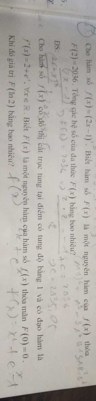 Cho hàm số f(x)=(2x-1)^3. Biết hàm số F(x) là một nguyên hàm của f(x) thỏa
F(2)=2036. Tông các hệ số của đa thức F(x) bằng bao nhiêu? 
DS: 
ãª 4: Cho hàm số f(x) ^circ C ó đồ thị cắt trục tung tại điểm có tung độ bằng 1 và có đạo hàm là
f'(x)=2+e^x.forall x∈ R. Biết F(x) là một nguyên hàm của hàm số f(x) thỏa mãn F(0)=0. 
Khi đó giá trị F(ln 2) bằng bao nhiêu?