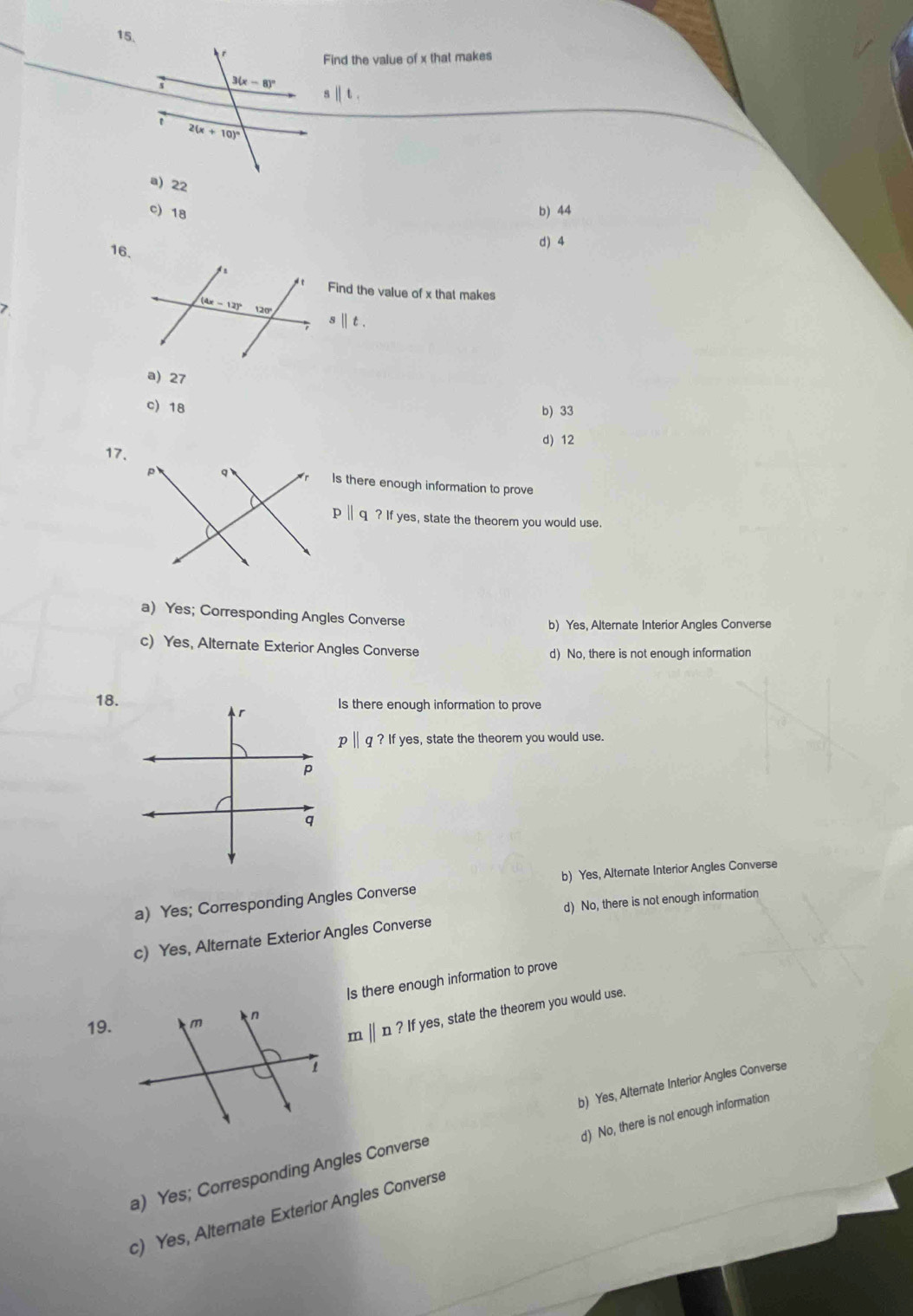 Find the value of x that makes
sparallel t
c) 18 b) 44
16.
d) 4
Find the value of x that makes
>
s t .
a) 27
c) 18
b) 33
17.d) 12
Is there enough information to prove
p ∥ q ? If yes, state the theorem you would use.
a) Yes; Corresponding Angles Converse
b) Yes, Alternate Interior Angles Converse
c) Yes, Alternate Exterior Angles Converse
d) No, there is not enough information
18.Is there enough information to prove
p||q?ifye s, state the theorem you would use.
b) Yes, Alternate Interior Angles Converse
a) Yes; Corresponding Angles Converse
d) No, there is not enough information
c) Yes, Alternate Exterior Angles Converse
Is there enough information to prove
19.
m||n?Ifyes s, state the theorem you would use.
b) Yes, Alternate Interior Angles Converse
d) No, there is not enough information
a) Yes; Corresponding Angles Converse
c) Yes, Alternate Exterior Angles Converse