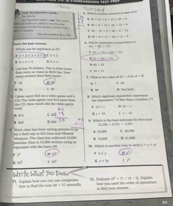 Look for important words 5. Which number sentence is not truel
See hen=3 30* 12* 8=12* 30* 8
An important word is mot. The word A
nat mut mean you need to find the one B 30+8+12=30+12+8
expression among the answer choices that is
not an equality
C 30-12+8=30+8-12
Also see problem 2pHS2 D 30/ 8* 12=30* 12+8
oose the best answer. 6. Which expression is equivalent to
(51+32)+711
1. Which can be expressed as 3^5?
F(51+71)+(32+71)
A 3* 3* 3* 3* 3 5* 3
_ G51+(32+71)
B 5* 5* 5 D 3* 3
H 93+51
2. Lori has 79 stickers. This is three more
than twice as many as Beth has. How J 19+71
many stickers does Beth have? 7. What is the value of 42-45 fo d=6?
F 34 H 38 A 7 C overline 4D
G 35 J 40 B 35 D Not hare
3. Calvin spent $43 on a video game and a 8. Which algebraic expression represents
CD. The video game cost $13 more than
the CD. How much did the video game the expression "13 less than a number, r"?
cost?
F 13* t H 13-t
A $13 C G t+13 t-13
B $28 D $56 9. Which is the best estimate for this sum?
15,192+3,751+1.551
4. Kim's class has been saving pennies to go A 18,000 C 20,000
on a field trip to the Gem and Mineral
Museum. The class has collected 10,000 B 19,000 D 21,000
pennies. How is 10,000 written using an
exponent with the base 10? 10. Which is another way to write y* y* y^2
F 1^4
H 10^4
F 3* y Hy^3
G 10^2 J 10^5 6 y* 3y y^2
11. Explain how you can use compensa- 12. Evaluate (3^2+7)+(4-2). Explain
tion to find the sum 48/ 57 mentally. how you used the order of operations
to find your answer.