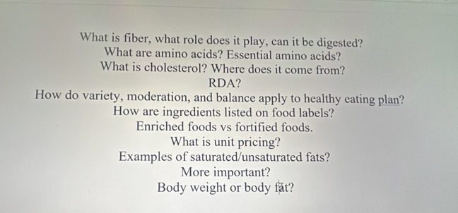 What is fiber, what role does it play, can it be digested? 
What are amino acids? Essential amino acids? 
What is cholesterol? Where does it come from? 
RDA? 
How do variety, moderation, and balance apply to healthy eating plan? 
How are ingredients listed on food labels? 
Enriched foods vs fortified foods. 
What is unit pricing? 
Examples of saturated/unsaturated fats? 
More important? 
Body weight or body fat?