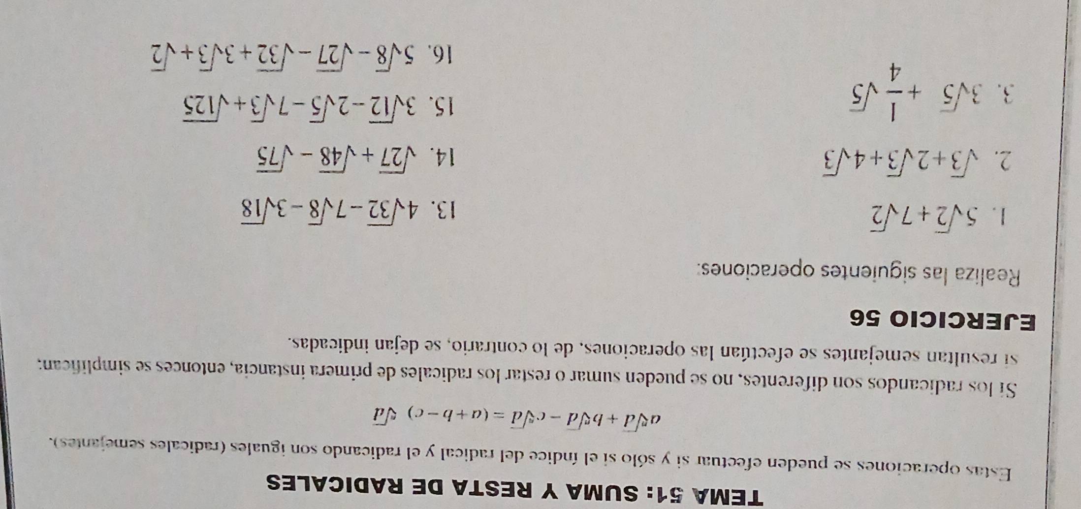 TEMA 51: SUMA Y RESTA DE RADICALES 
Estas operaciones se pueden efectuar si y sólo si el índice del radical y el radicando son iguales (radicales semejantes).
asqrt[n](d)+bsqrt[n](d)-csqrt[n](d)=(a+b-c)sqrt[n](d)
Sí los radicandos son diferentes, no se pueden sumar o restar los radicales de primera instancia, entonces se simplifican; 
si resultan semejantes se efectúan las operaciones, de lo contrario, se dejan indicadas. 
EJERCICIO 56 
Realiza las siguientes operaciones: 
1. 5sqrt(2)+7sqrt(2)
13. 4sqrt(32)-7sqrt(8)-3sqrt(18)
2. sqrt(3)+2sqrt(3)+4sqrt(3) 14. sqrt(27)+sqrt(48)-sqrt(75)
3. 3sqrt(5)+ 1/4 sqrt(5)
15. 3sqrt(12)-2sqrt(5)-7sqrt(3)+sqrt(125)
16. 5sqrt(8)-sqrt(27)-sqrt(32)+3sqrt(3)+sqrt(2)