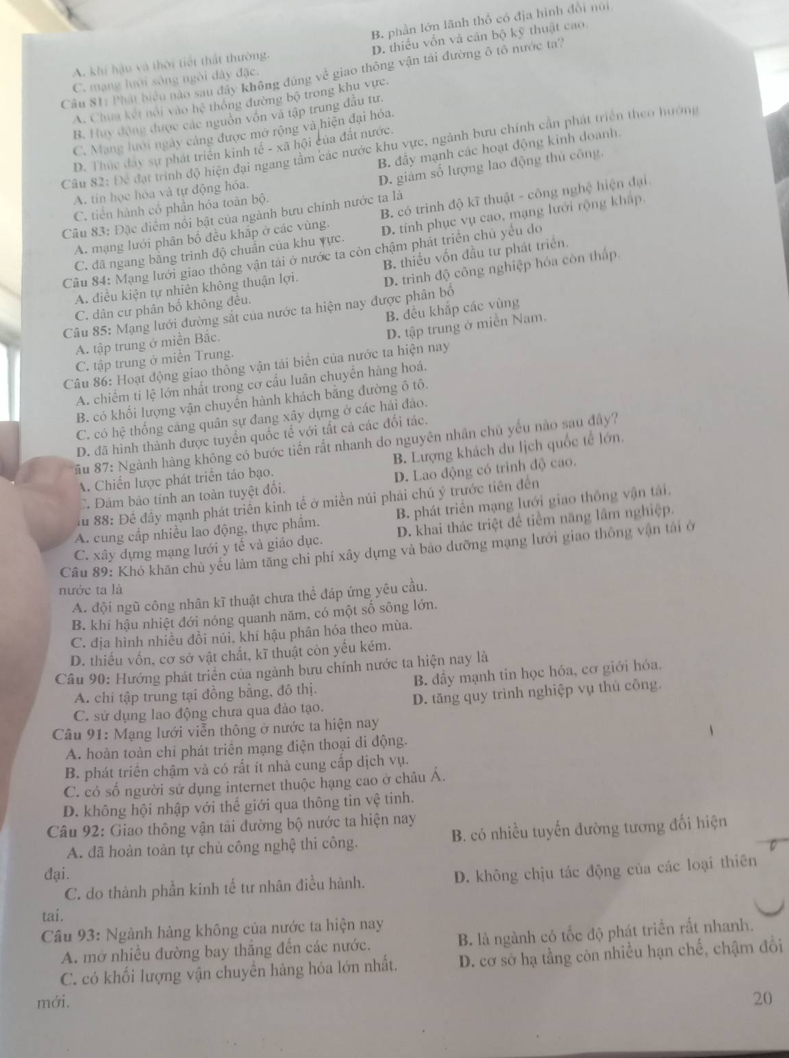 B. phần lớn lãnh thổ có địa hình đổi núi
D. thiếu vốn và cán bộ kỹ thuật cao
A. khí hậu và thời tiết thất thường.
Câu S1: Phát biểu nào sau đây không đúng về giao thông vận tái đường ô tô nước ta'
C. mạng lưới sông ngòi đày đặc.
A. Chim kết nổi vào hệ thông đường bộ trong khu vực,
B. Huy động được các nguồn vốn và tập trung đầu tư.
C. Mạng lưới ngày cảng được mở rộng và hiện đại hóa
Câu 82: Để đạt trình độ hiện đại ngang tầm các nước khu vực, ngành bưu chính cần phát triển theo hướng
B. đầy mạnh các hoạt động kinh doanh.
D. Thực đây sự phát triển kinh tế - xã hội của đất nước.
D. giảm số lượng lao động thủ công,
A. tin học hóa và tự động hóa.
C. tiền hành cổ phần hóa toàn bộ.
A. mạng lưới phân bố đều khắp ở các vùng. B. có trình độ kĩ thuật - công nghệ hiện đại
Câu 83: Đặc điểm nổi bật của ngành bưu chính nước ta là
C. đã ngang bằng trinh độ chuẩn của khu yực. D. tính phục vụ cao, mạng lưới rộng khập.
B. thiếu vốn đầu tư phát triển.
Câu 84: Mạng lưới giao thông vận tải ở nước ta còn chậm phát triển chủ yếu do
A. điều kiện tự nhiên không thuận lợi.
D. trình độ công nghiệp hóa còn thấp.
C. dân cư phân bố không đều.
Câu 85: Mạng lưới đường sắt của nước ta hiện nay được phân bố
D. tập trung ở miền Nam.
A. tập trung ở miền Bắc. B. đều khắp các vùng
C. tập trung ở miền Trung.
Câu 86: Hoạt động giao thông vận tải biển của nước ta hiện nay
A. chiếm ti lệ lớn nhất trong cơ cầu luân chuyển hàng hoá.
B. có khối lượng vận chuyển hành khách bằng đường ô tô.
C. có hệ thống cảng quân sự đang xây dựng ở các hải đảo.
D. đã hình thành được tuyển quốc tế với tất cả các đối tác.
ầu 87: Ngành hàng không có bước tiến rất nhanh do nguyên nhân chủ yếu nào sau đây?
A. Chiến lược phát triển táo bạo. B. Lượng khách du lịch quốc tế lớn.
C. Đảm bảo tính an toàn tuyệt đổi. D. Lao động có trình độ cao.
u 88: Đề đầy mạnh phát triển kinh tế ở miền núi phải chú ý trước tiên đến
A. cung cấp nhiều lao động, thực phẩm. B. phát triển mạng lưới giao thông vận tái.
C. xây dựng mạng lưới y tế và giáo dục. D. khai thác triệt để tiểm năng lầm nghiệp.
Câu 89: Khó khăn chủ yếu làm tăng chỉ phí xây dựng và bảo dưỡng mạng lưới giao thông vận tái ở
nước ta là
A. đội ngũ công nhân kĩ thuật chưa thể đáp ứng yêu cầu.
B. khí hậu nhiệt đới nóng quanh năm, có một số sông lớn.
C. địa hình nhiều đồi núi, khí hậu phân hóa theo mùa.
D. thiếu vốn, cơ sở vật chất, kĩ thuật còn yếu kém.
Câu 90: Hướng phát triển của ngành bưu chính nước ta hiện nay là
A. chi tập trung tại đồng bằng, đô thị. B. dầy mạnh tin học hóa, cơ giới hóa.
C. sử dụng lao động chưa qua đào tạo. D. tăng quy trình nghiệp vụ thủ công.
Câu 91: Mạng lưới viễn thông ở nước ta hiện nay
A. hoàn toàn chỉ phát triển mạng điện thoại di động.
B. phát triển chậm và có rất ít nhà cung cấp dịch vụ.
C. có số người sử dụng internet thuộc hạng cao ở châu Á.
D. không hội nhập với thế giới qua thông tin vệ tinh.
Câu 92: Giao thông vận tải đường bộ nước ta hiện nay
A. dã hoàn toàn tự chủ công nghệ thi công. B. có nhiều tuyến đường tương đối hiện
đại.
C. do thành phần kinh tế tư nhân điều hành. D. không chịu tác động của các loại thiên
tai.
* Câu 93: Ngành hàng không của nước ta hiện nay
A. mở nhiều đường bay thắng đến các nước. B. là ngành có tốc độ phát triển rất nhanh.
C. có khối lượng vận chuyển hàng hóa lớn nhất. D. cơ sở hạ tầng còn nhiều hạn chế, chậm đổi
mới. 20