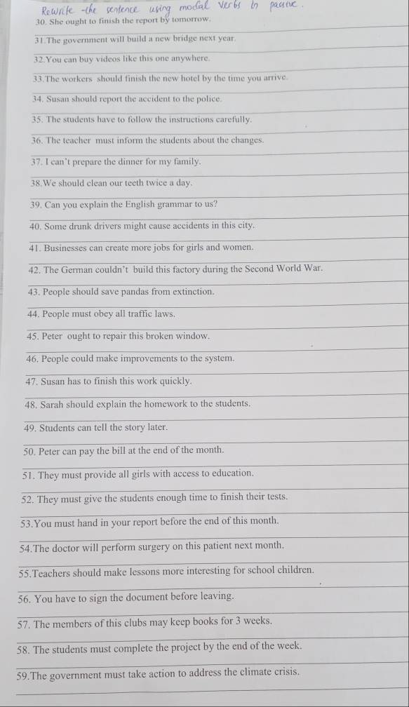 She ought to finish the report by tomorrow. 
_ 
31.The government will build a new bridge next year. 
_ 
32.You can buy videos like this one anywhere. 
_ 
33.The workers should finish the new hotel by the time you arrive. 
_ 
34. Susan should report the accident to the police. 
35. The students have to follow the instructions carefully. 
_ 
36. The teacher must inform the students about the changes 
_ 
_ 
37. I can’t prepare the dinner for my family. 
38.We should clean our teeth twice a day. 
_ 
39. Can you explain the English grammar to us? 
_ 
40. Some drunk drivers might cause accidents in this city. 
_ 
41. Businesses can create more jobs for girls and women. 
_ 
42. The German couldn’t build this factory during the Second World War. 
_ 
43. People should save pandas from extinction. 
_ 
44. People must obey all traffic laws 
_ 
45. Peter ought to repair this broken window. 
_ 
46. People could make improvements to the system. 
_ 
47. Susan has to finish this work quickly. 
_ 
48. Sarah should explain the homework to the students. 
_ 
49. Students can tell the story later. 
_ 
50. Peter can pay the bill at the end of the month. 
_ 
51. They must provide all girls with access to education. 
_ 
52. They must give the students enough time to finish their tests. 
_ 
53.You must hand in your report before the end of this month. 
_ 
54.The doctor will perform surgery on this patient next month. 
_ 
55.Teachers should make lessons more interesting for school children. 
_ 
56. You have to sign the document before leaving. 
_ 
_ 
57. The members of this clubs may keep books for 3 weeks. 
_ 
58. The students must complete the project by the end of the week. 
_ 
59.The government must take action to address the climate crisis. 
_ 
_