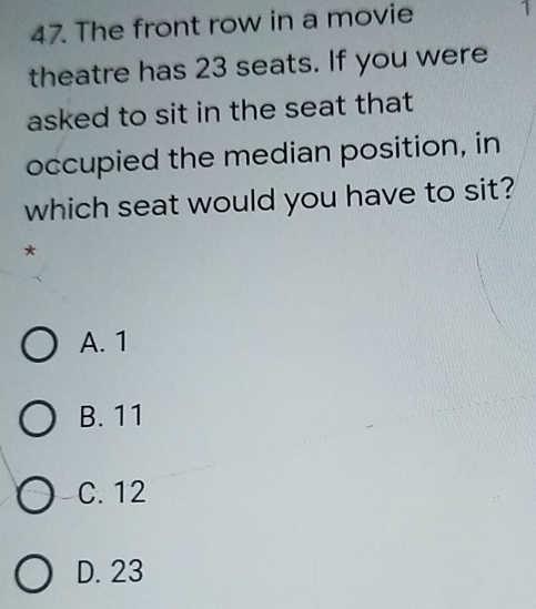 The front row in a movie
theatre has 23 seats. If you were
asked to sit in the seat that
occupied the median position, in
which seat would you have to sit?
A. 1
B. 11
C. 12
D. 23