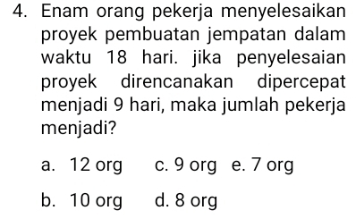 Enam orang pekerja menyelesaikan
proyek pembuatan jempatan dalam
waktu 18 hari. jika penyelesaian
proyek direncanakan dipercepat
menjadi 9 hari, maka jumlah pekerja
menjadi?
a. 12 org c. 9 org e. 7 org
b. 10 org d. 8 org